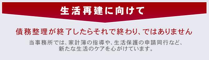 【生活再建に向けて】債務整理が終了したらそれて終わり、ではありません。当事務所では家計簿の指導や、生活保護の申請同行など、新たな生活のケアを心がけています。